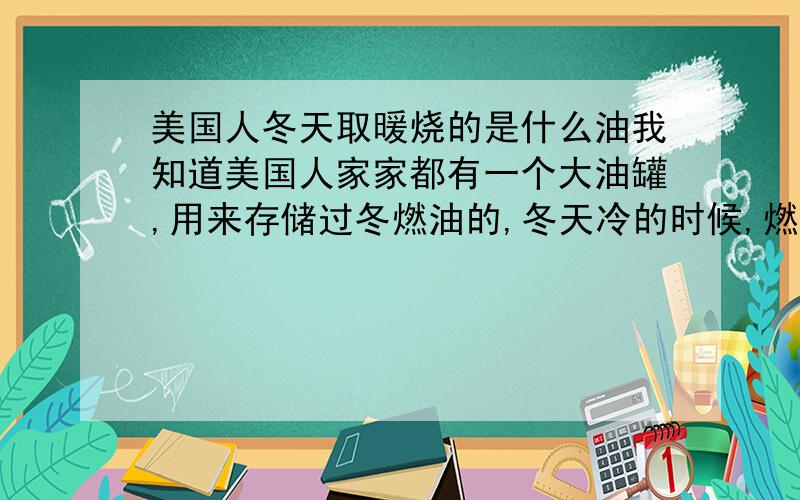 美国人冬天取暖烧的是什么油我知道美国人家家都有一个大油罐,用来存储过冬燃油的,冬天冷的时候,燃烧取暖的.请问,里面装的是什么油,汽油?柴油?煤油?还是原油?我想应该不是柴油吧.因为