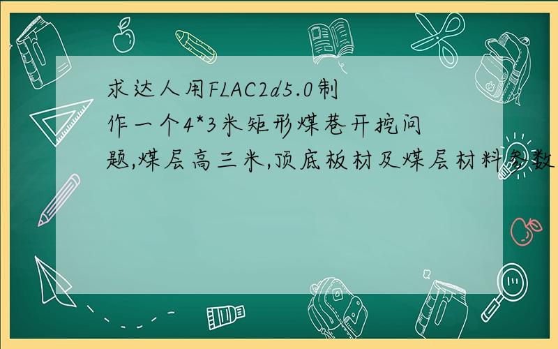 求达人用FLAC2d5.0制作一个4*3米矩形煤巷开挖问题,煤层高三米,顶底板材及煤层材料参数任意,是巷道横切面的,要求是50*50米的模型,巷道处于模型中部,模型顶部受到10MPa的压力,边界是上部自由,