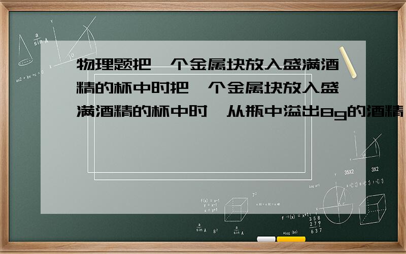 物理题把一个金属块放入盛满酒精的杯中时把一个金属块放入盛满酒精的杯中时,从瓶中溢出8g的酒精,若将该金属块放入盛满水的杯中时,从杯中溢出的水的质量是（ ）A.大于8g B.等于8g C.小于8