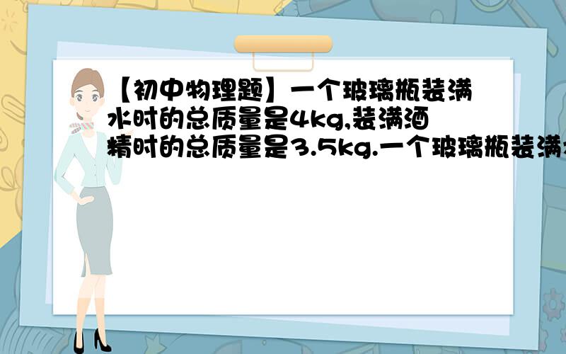 【初中物理题】一个玻璃瓶装满水时的总质量是4kg,装满酒精时的总质量是3.5kg.一个玻璃瓶装满水时的总质量是4kg,装满酒精时的总质量是3.5kg.求：（1）瓶的质量多大?（2）瓶的容积为多少?（3