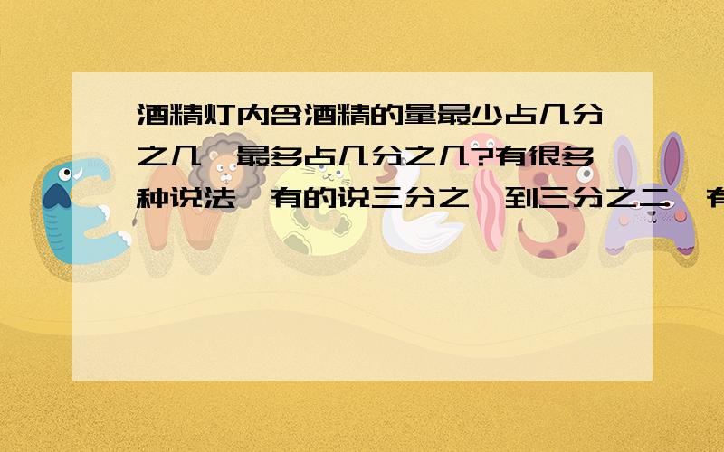 酒精灯内含酒精的量最少占几分之几,最多占几分之几?有很多种说法,有的说三分之一到三分之二,有的说四分之一到三分之二,还有的说二分之一到三分之二,到底是多少,求权威专家帮帮忙!谢