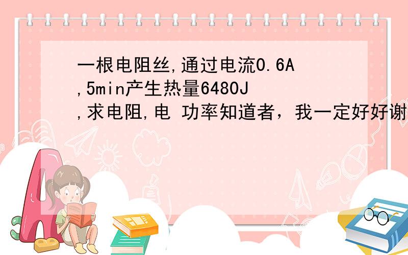 一根电阻丝,通过电流0.6A,5min产生热量6480J,求电阻,电 功率知道者，我一定好好谢谢你！