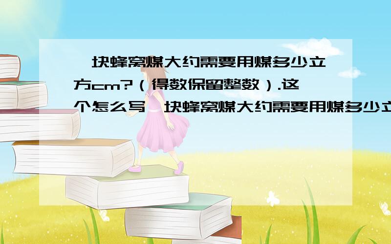 一块蜂窝煤大约需要用煤多少立方cm?（得数保留整数）.这个怎么写一块蜂窝煤大约需要用煤多少立方cm?（得数保留整数）.                 这个怎么写啊?谁先答,谁能帮我?