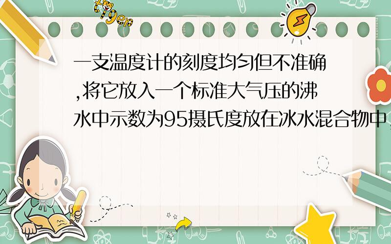 一支温度计的刻度均匀但不准确,将它放入一个标准大气压的沸水中示数为95摄氏度放在冰水混合物中,示数为5摄氏度.若用该温度计测水温时,水温的实际温度为15摄氏度,则该温度计上的示数为