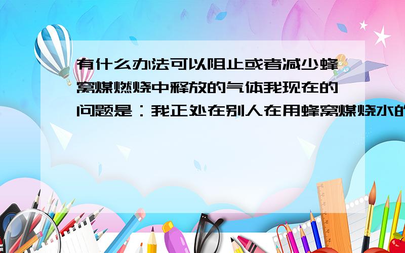 有什么办法可以阻止或者减少蜂窝煤燃烧中释放的气体我现在的问题是：我正处在别人在用蜂窝煤烧水的环境当中,每天24小时不间断.导致有些铁制用品已经生锈了 所以才向大家求救 .切确的