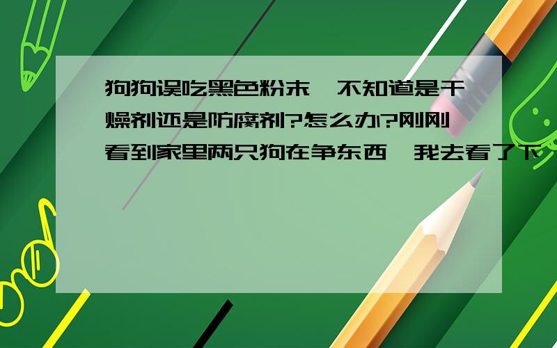 狗狗误吃黑色粉末,不知道是干燥剂还是防腐剂?怎么办?刚刚看到家里两只狗在争东西,我去看了下,谁知他们在咬一包类似干燥剂或者是防腐剂的东西,里面是好像是黑色粉末有一些些颗粒.咬破