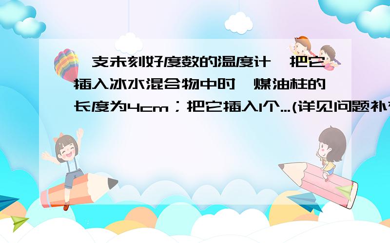 一支未刻好度数的温度计,把它插入冰水混合物中时,煤油柱的长度为4cm；把它插入1个...(详见问题补充)一支未刻好度数的温度计,把它插入冰水混合物中时,煤油柱的长度为4cm；把它插入1个标