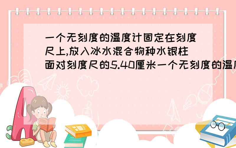 一个无刻度的温度计固定在刻度尺上,放入冰水混合物种水银柱面对刻度尺的5.40厘米一个无刻度的温度计固定在刻度尺上,放入冰水混合物中水银柱面对刻度尺的5.40厘米处,将它放入1标准大气