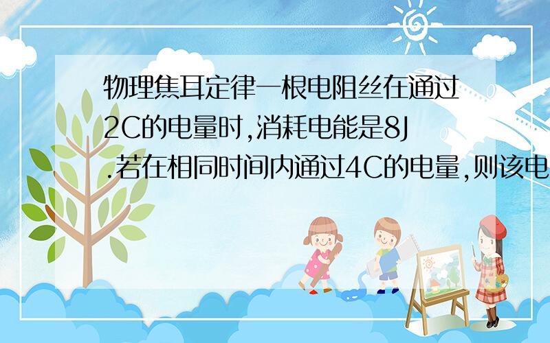 物理焦耳定律一根电阻丝在通过2C的电量时,消耗电能是8J.若在相同时间内通过4C的电量,则该电阻丝两端所加电压U和该电阻丝在这段时间内消耗的电能分别为-------36J是8V 32J 打错了