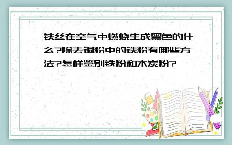 铁丝在空气中燃烧生成黑色的什么?除去铜粉中的铁粉有哪些方法?怎样鉴别铁粉和木炭粉?