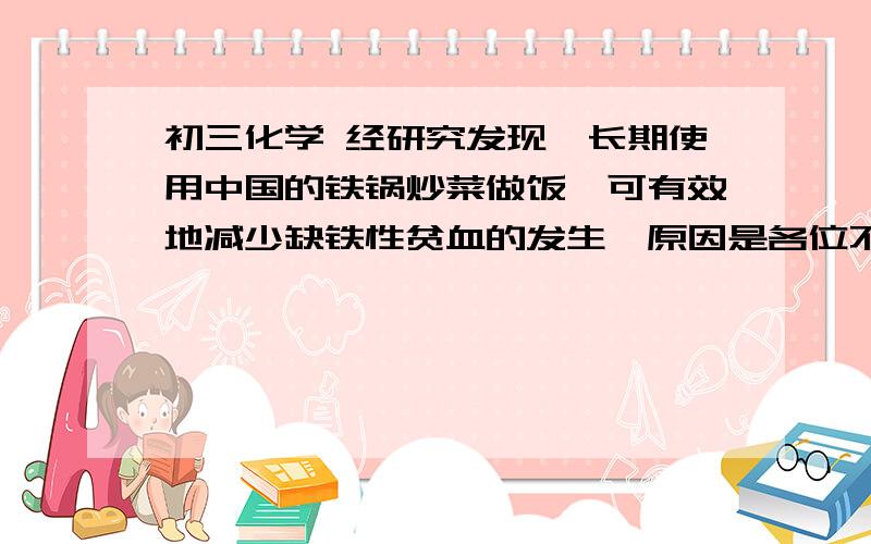 初三化学 经研究发现,长期使用中国的铁锅炒菜做饭,可有效地减少缺铁性贫血的发生,原因是各位不要吝啬!求指导!