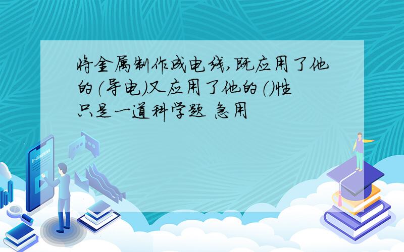 将金属制作成电线,既应用了他的（导电）又应用了他的（）性只是一道科学题 急用