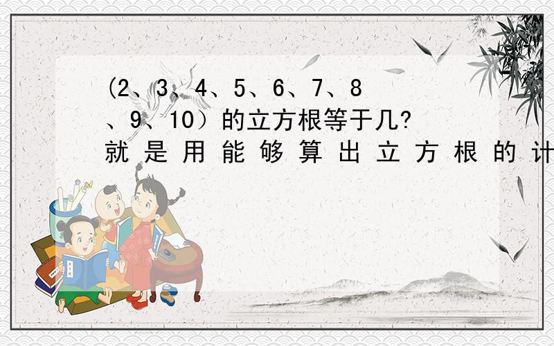 (2、3、4、5、6、7、8、9、10）的立方根等于几?就 是 用 能 够 算 出 立 方 根 的 计 算 机 来 算,然 后 把 计 算 机 上 的 显 示 数 字 报 给 我.