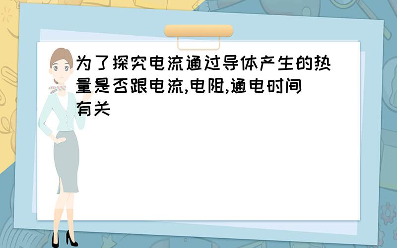 为了探究电流通过导体产生的热量是否跟电流,电阻,通电时间有关