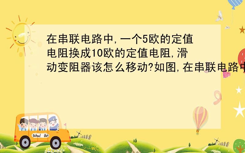 在串联电路中,一个5欧的定值电阻换成10欧的定值电阻,滑动变阻器该怎么移动?如图,在串联电路中,R为5欧定值电阻,电压表示数为2V,当R换为10欧定值电阻时,滑动变阻器该往那边移动才能使电压