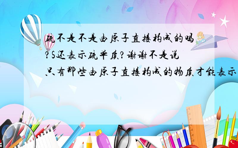 硫不是不是由原子直接构成的吗?S还表示硫单质?谢谢不是说只有那些由原子直接构成的物质才能表示单质吗？