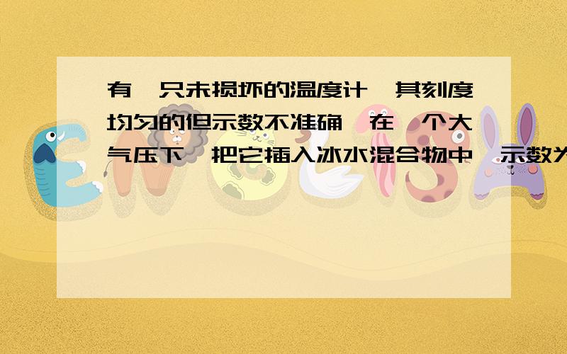 有一只未损坏的温度计,其刻度均匀的但示数不准确,在一个大气压下,把它插入冰水混合物中,示数为2摄氏度有一只未损坏的温度计,其刻度均匀的但示数不准确，在一个大气压下，把它插入冰