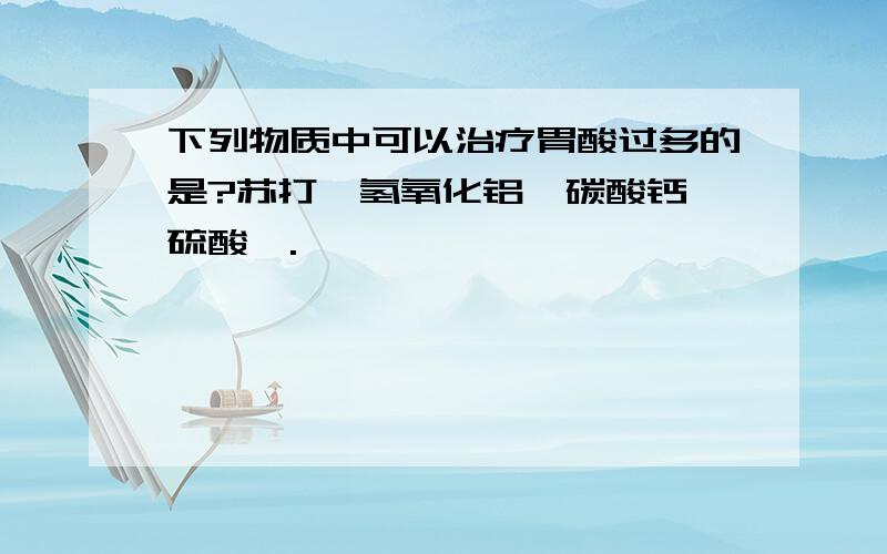 下列物质中可以治疗胃酸过多的是?苏打、氢氧化铝、碳酸钙、硫酸钡.