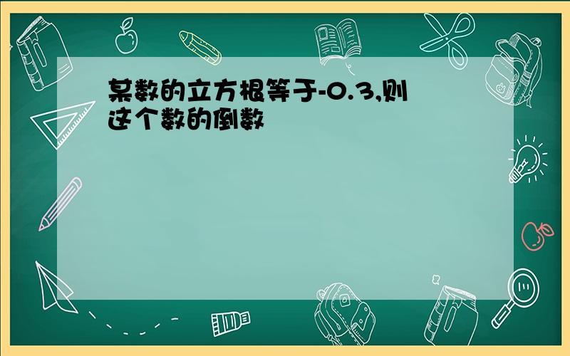 某数的立方根等于-0.3,则这个数的倒数