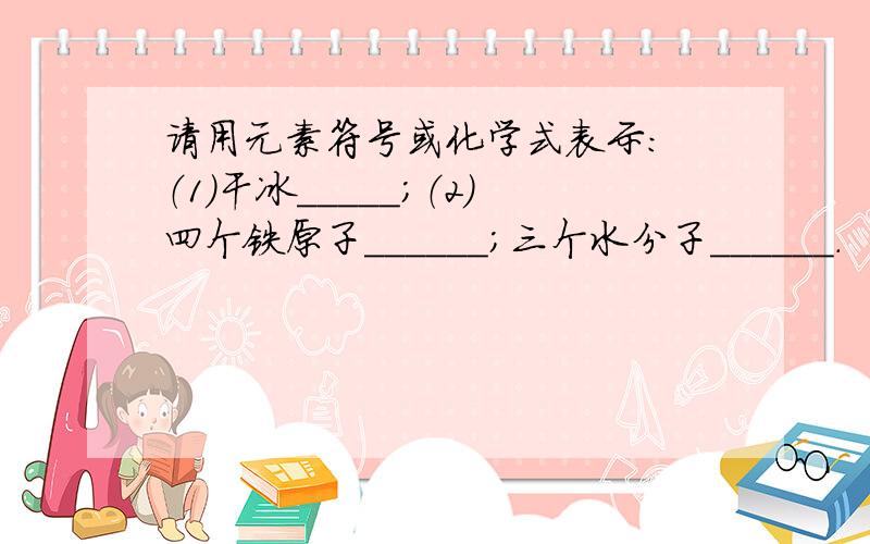 请用元素符号或化学式表示: （1）干冰_____；（2）四个铁原子______；三个水分子______.