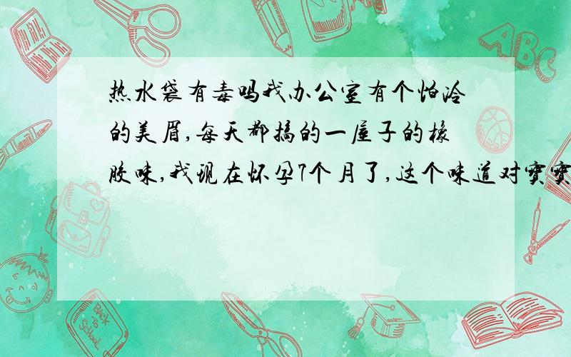 热水袋有毒吗我办公室有个怕冷的美眉,每天都搞的一屋子的橡胶味,我现在怀孕7个月了,这个味道对宝宝有害吗?