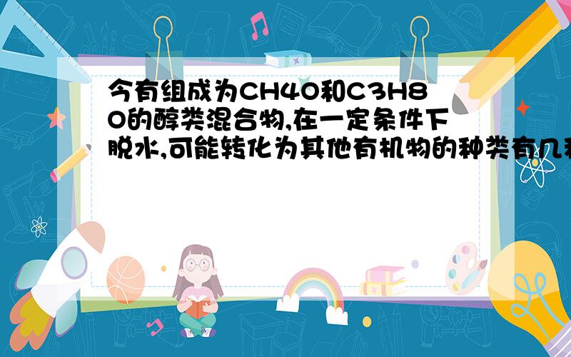 今有组成为CH4O和C3H8O的醇类混合物,在一定条件下脱水,可能转化为其他有机物的种类有几种A2 B3 C7 D8请注明分别是哪几种