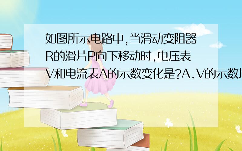 如图所示电路中,当滑动变阻器R的滑片P向下移动时,电压表V和电流表A的示数变化是?A.V的示数增大,A的示数减小B.V和A的示数都增大C.V和A的示数都减小D.V的示数减小,A的示数增大这电压表难道不