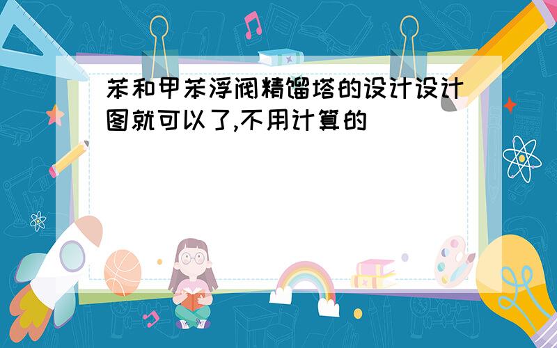 苯和甲苯浮阀精馏塔的设计设计图就可以了,不用计算的