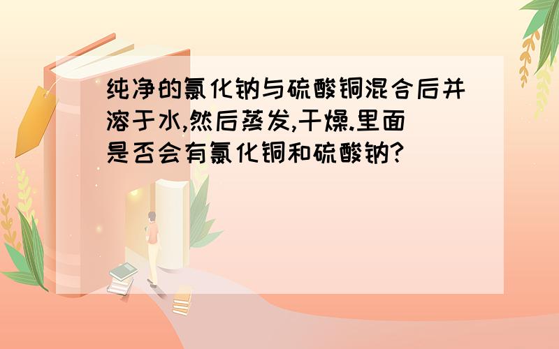 纯净的氯化钠与硫酸铜混合后并溶于水,然后蒸发,干燥.里面是否会有氯化铜和硫酸钠?