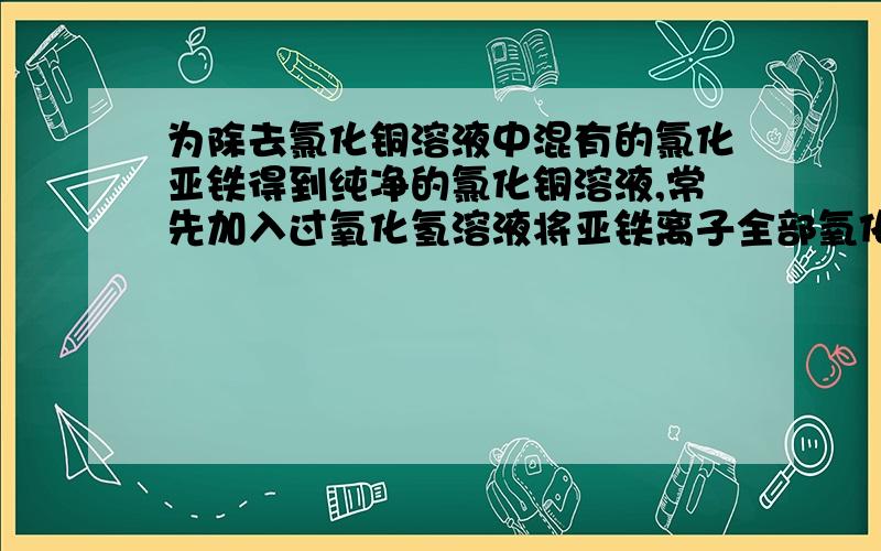 为除去氯化铜溶液中混有的氯化亚铁得到纯净的氯化铜溶液,常先加入过氧化氢溶液将亚铁离子全部氧化成铁离子,然后再加入A NAOH B 氨水 C FE(OH)3胶体 D Cu0需要过氧化氢溶液与亚铁离子反应的