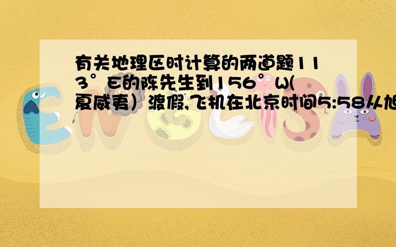 有关地理区时计算的两道题113°E的陈先生到156°W(夏威夷）渡假,飞机在北京时间5:58从旭日东升的广州白云机场起飞,降落到夏威夷时正值日落.1.陈先生乘坐的飞机大约飞行了-----小时2.陈先生