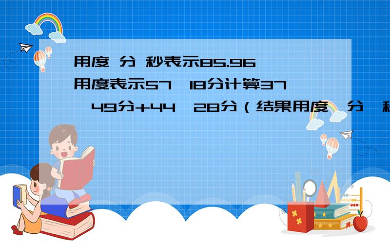 用度 分 秒表示85.96°用度表示57°18分计算37°49分+44°28分（结果用度,分,秒表示） 108°18分-56.5°（结果用度表示）