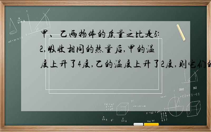 甲、乙两物体的质量之比是5:2,吸收相同的热量后,甲的温度上升了4度,乙的温度上升了2度,则它们的比热容之比是?