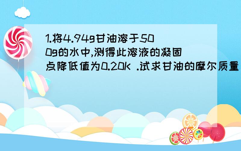 1.将4.94g甘油溶于500g的水中,测得此溶液的凝固点降低值为0.20K .试求甘油的摩尔质量(水的Kf=1.86)?详细计算过程,解答