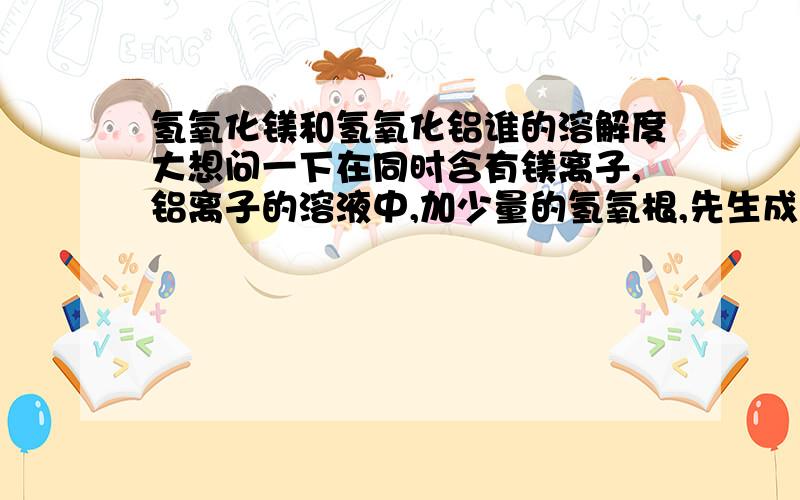 氢氧化镁和氢氧化铝谁的溶解度大想问一下在同时含有镁离子,铝离子的溶液中,加少量的氢氧根,先生成什么沉淀