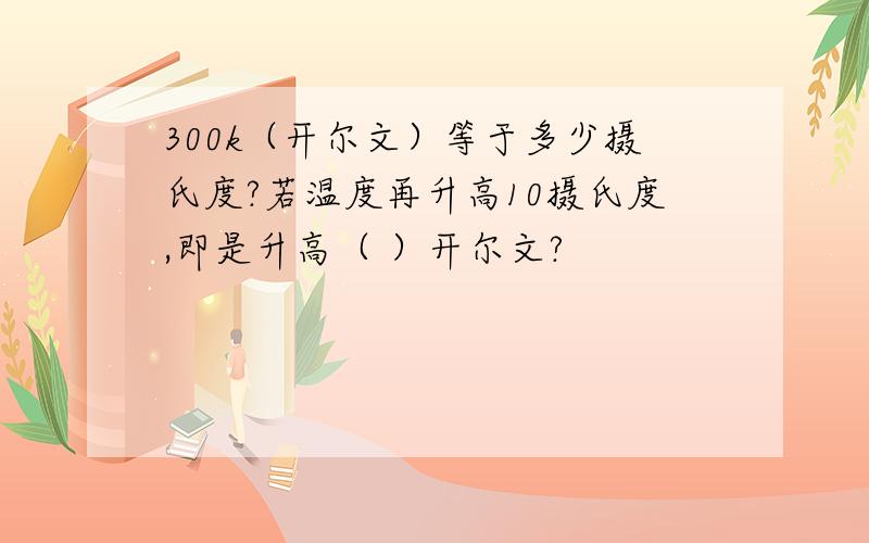 300k（开尔文）等于多少摄氏度?若温度再升高10摄氏度,即是升高（ ）开尔文?