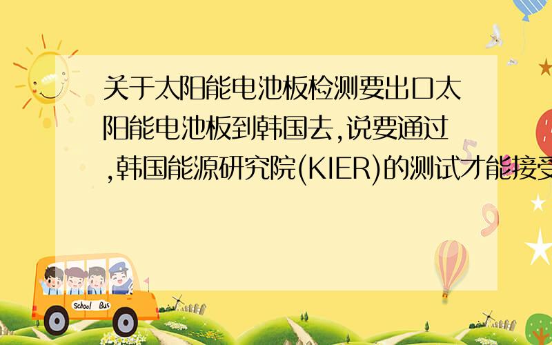 关于太阳能电池板检测要出口太阳能电池板到韩国去,说要通过,韩国能源研究院(KIER)的测试才能接受货物.所以这里想问一下,具体要测试些什么项目?知道的朋友顶我一下
