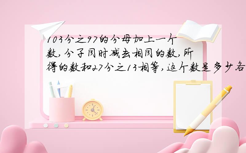 103分之97的分母加上一个数,分子同时减去相同的数,所得的数和27分之13相等,这个数是多少各位大侠急救我,答对了会给很多得分