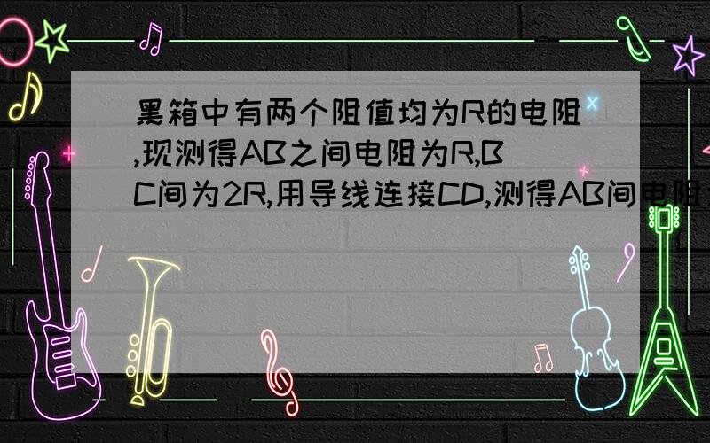 黑箱中有两个阻值均为R的电阻,现测得AB之间电阻为R,BC间为2R,用导线连接CD,测得AB间电阻为R/2画出连接在黑箱中画出两电阻的连接图