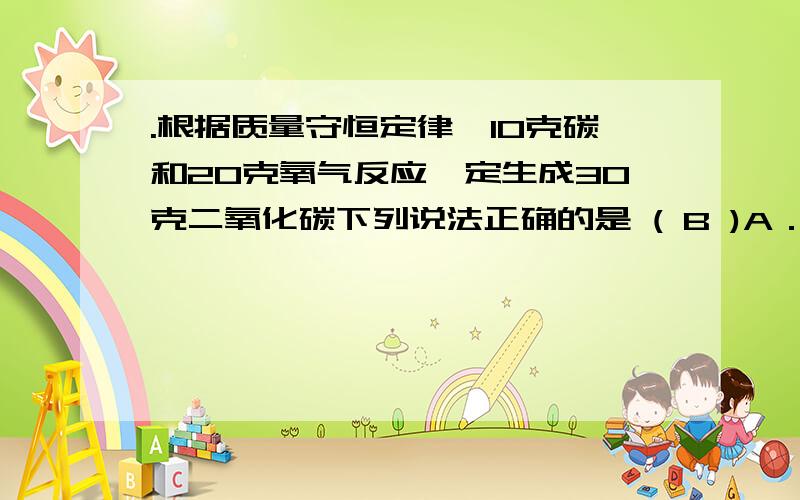 .根据质量守恒定律,10克碳和20克氧气反应一定生成30克二氧化碳下列说法正确的是 ( B )A．根据质量守恒定律,10克碳和20克氧气反应一定生成30克二氧化碳B．根据质量守恒定律,6克碳和16克氧气