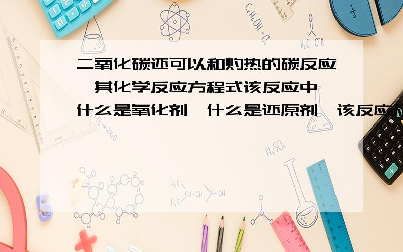 二氧化碳还可以和灼热的碳反应,其化学反应方程式该反应中,什么是氧化剂,什么是还原剂,该反应从能量变化看属于什么反应,从基本泛音法类型属于什么反应,