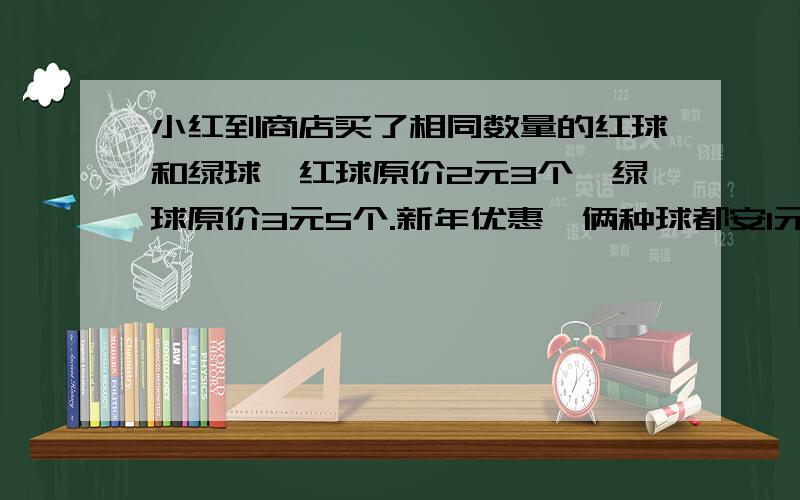 小红到商店买了相同数量的红球和绿球,红球原价2元3个,绿球原价3元5个.新年优惠,俩种球都安1元2个卖小红到商店买了相同数量的红球和闾丘,红球原价2元3个,绿球原价3元5个.新年优惠,俩种球