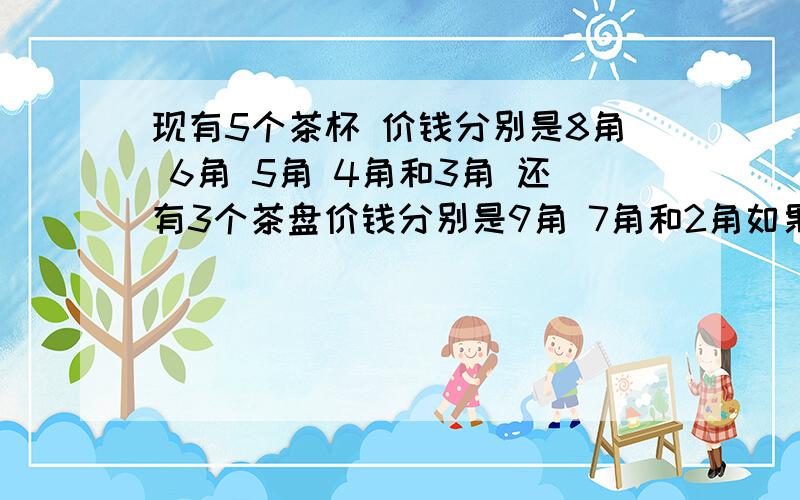 现有5个茶杯 价钱分别是8角 6角 5角 4角和3角 还有3个茶盘价钱分别是9角 7角和2角如果1个茶杯配1个茶盘 一共可以配成多少种不同价钱的茶具