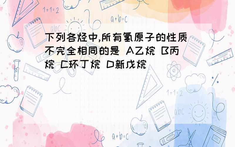 下列各烃中,所有氢原子的性质不完全相同的是 A乙烷 B丙烷 C环丁烷 D新戊烷