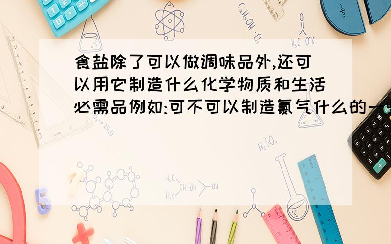 食盐除了可以做调味品外,还可以用它制造什么化学物质和生活必需品例如:可不可以制造氯气什么的一些化学物质.并进而制造一些什么的生活用品