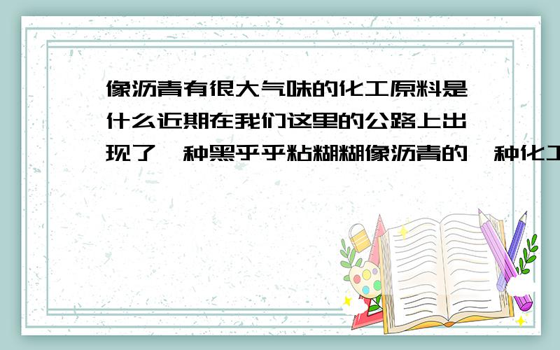 像沥青有很大气味的化工原料是什么近期在我们这里的公路上出现了一种黑乎乎粘糊糊像沥青的一种化工原料.气味让人闻了恶心,并且有很强的腐蚀性.溅在车上 车漆都变色了!听说肇事的几