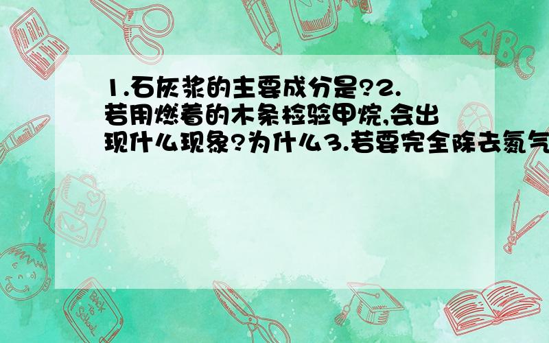 1.石灰浆的主要成分是?2.若用燃着的木条检验甲烷,会出现什么现象?为什么3.若要完全除去氮气中混有的少量氢气,二氧化碳,水蒸气,a.通过浓硫酸吸水 b.用灼热的氧化铜 c.澄清石灰水最好的操