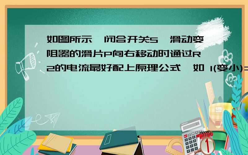 如图所示,闭合开关S,滑动变阻器的滑片P向右移动时通过R2的电流最好配上原理公式  如 I(变小)=U(不变)/R(变大)上面的图错了