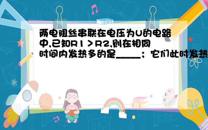 两电阻丝串联在电压为U的电路中,已知R1＞R2,则在相同时间内发热多的是_____；它们此时发热的总功率为___麻烦解答下.（P25）什么符号昂？ 还有一问：如果把它们并联接入同一电路，则此时