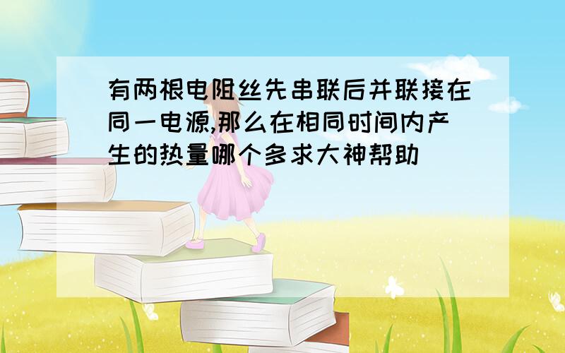 有两根电阻丝先串联后并联接在同一电源,那么在相同时间内产生的热量哪个多求大神帮助